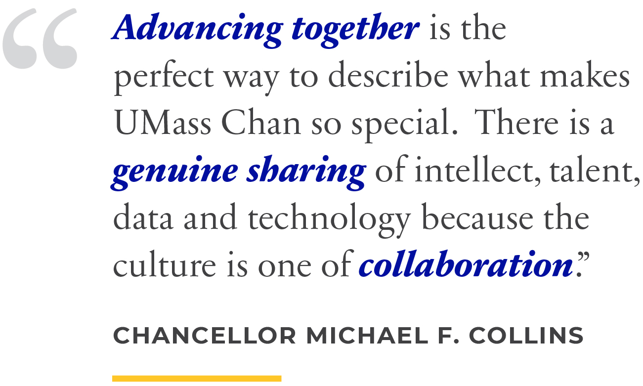 Advancing together is the perfect way to describe what makes UMass Chan so special. There is a genuine sharing of intellect, talent, data and technology because the culture is one of collaboration.&rdquo; Chancellor Michael F. Collins